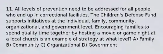 11. All levels of prevention need to be addressed for all people who end up in correctional facilities. The Children's Defense Fund supports initiatives at the individual, family, community, organizational, and government level. Encouraging families to spend quality time together by hosting a movie or game night at a local church is an example of strategy at what level? A) Family B) Community C) Organizational D) Government