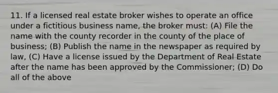 11. If a licensed real estate broker wishes to operate an office under a fictitious business name, the broker must: (A) File the name with the county recorder in the county of the place of business; (B) Publish the name in the newspaper as required by law, (C) Have a license issued by the Department of Real Estate after the name has been approved by the Commissioner; (D) Do all of the above