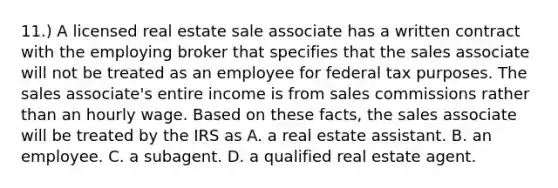 11.) A licensed real estate sale associate has a written contract with the employing broker that specifies that the sales associate will not be treated as an employee for federal tax purposes. The sales associate's entire income is from sales commissions rather than an hourly wage. Based on these facts, the sales associate will be treated by the IRS as A. a real estate assistant. B. an employee. C. a subagent. D. a qualified real estate agent.