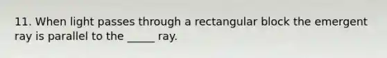 11. When light passes through a rectangular block the emergent ray is parallel to the _____ ray.