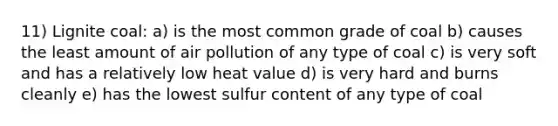 11) Lignite coal: a) is the most common grade of coal b) causes the least amount of air pollution of any type of coal c) is very soft and has a relatively low heat value d) is very hard and burns cleanly e) has the lowest sulfur content of any type of coal