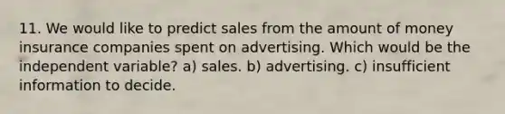 11. We would like to predict sales from the amount of money insurance companies spent on advertising. Which would be the independent variable? a) sales. b) advertising. c) insufficient information to decide.