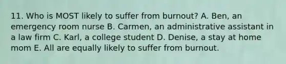 11. Who is MOST likely to suffer from burnout? A. Ben, an emergency room nurse B. Carmen, an administrative assistant in a law firm C. Karl, a college student D. Denise, a stay at home mom E. All are equally likely to suffer from burnout.