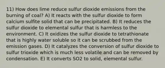 11) How does lime reduce sulfur dioxide emissions from the burning of coal? A) It reacts with the sulfur dioxide to form calcium sulfite solid that can be precipitated. B) It reduces the sulfur dioxide to elemental sulfur that is harmless to the environment. C) It oxidizes the sulfur dioxide to tetrathionate that is highly water soluble so it can be scrubbed from the emission gases. D) It catalyzes the conversion of sulfur dioxide to sulfur trioxide which is much less volatile and can be removed by condensation. E) It converts SO2 to solid, elemental sulfur.