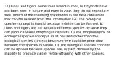 11) Lions and tigers sometimes breed in zoos, but hybrids have not been seen in nature and even in zoos they do not reproduce well. Which of the following statements is the best conclusion that can be derived from this information? A) The biological species concept is invalid because hybrids can be formed. B) Lions and tigers are not actually different species because they can produce viable offspring in captivity. C) The morphological or ecological species concepts must be used rather than the biological species concept because there could be gene flow between the species in nature. D) The biological species concept can be applied because species are, in part, defined by the inability to produce viable, fertile offspring with other species.