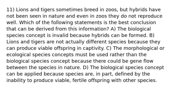 11) Lions and tigers sometimes breed in zoos, but hybrids have not been seen in nature and even in zoos they do not reproduce well. Which of the following statements is the best conclusion that can be derived from this information? A) The biological species concept is invalid because hybrids can be formed. B) Lions and tigers are not actually different species because they can produce viable offspring in captivity. C) The morphological or ecological species concepts must be used rather than the biological species concept because there could be gene flow between the species in nature. D) The biological species concept can be applied because species are, in part, defined by the inability to produce viable, fertile offspring with other species.