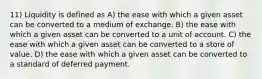 11) Liquidity is defined as A) the ease with which a given asset can be converted to a medium of exchange. B) the ease with which a given asset can be converted to a unit of account. C) the ease with which a given asset can be converted to a store of value. D) the ease with which a given asset can be converted to a standard of deferred payment.