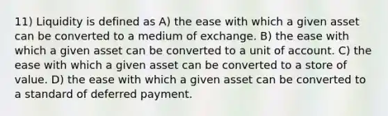 11) Liquidity is defined as A) the ease with which a given asset can be converted to a medium of exchange. B) the ease with which a given asset can be converted to a unit of account. C) the ease with which a given asset can be converted to a store of value. D) the ease with which a given asset can be converted to a standard of deferred payment.