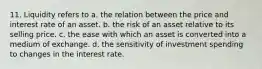 11. Liquidity refers to a. the relation between the price and interest rate of an asset. b. the risk of an asset relative to its selling price. c. the ease with which an asset is converted into a medium of exchange. d. the sensitivity of investment spending to changes in the interest rate.