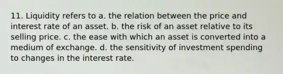 11. Liquidity refers to a. the relation between the price and interest rate of an asset. b. the risk of an asset relative to its selling price. c. the ease with which an asset is converted into a medium of exchange. d. the sensitivity of investment spending to changes in the interest rate.