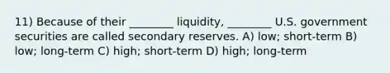 11) Because of their ________ liquidity, ________ U.S. government securities are called secondary reserves. A) low; short-term B) low; long-term C) high; short-term D) high; long-term