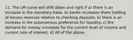 11. The LM curve will shift down and right if a) there is an increase in the monetary base. b) banks increases there holding of excess reserves relative to checking deposits. b) there is an increase in the autonomous preference for liquidity. c) the demand for money increases for the current level of income and current rate of interest. d) All of the above.