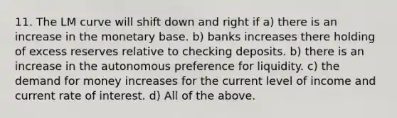 11. The LM curve will shift down and right if a) there is an increase in the monetary base. b) banks increases there holding of excess reserves relative to checking deposits. b) there is an increase in the autonomous preference for liquidity. c) the demand for money increases for the current level of income and current rate of interest. d) All of the above.