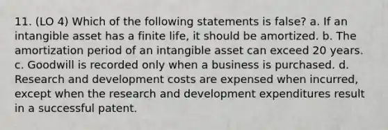 11. (LO 4) Which of the following statements is false? a. If an intangible asset has a finite life, it should be amortized. b. The amortization period of an intangible asset can exceed 20 years. c. Goodwill is recorded only when a business is purchased. d. Research and development costs are expensed when incurred, except when the research and development expenditures result in a successful patent.