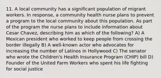 11. A local community has a significant population of migrant workers. In response, a community health nurse plans to prevent a program to the local community about this population. As part of the program the nurse plans to include information about Cesar Chavez, describing him as which of the following? A) A Mexican president who worked to keep people from crossing the border illegally B) A well-known actor who advocates for increasing the number of Latinos in Hollywood C) The senator who wrote the Children's Health Insurance Program (CHIP) bill D) Founder of the United Farm Workers who spent his life fighting for social justice