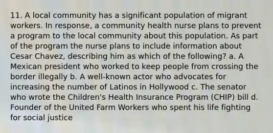 11. A local community has a significant population of migrant workers. In response, a community health nurse plans to prevent a program to the local community about this population. As part of the program the nurse plans to include information about Cesar Chavez, describing him as which of the following? a. A Mexican president who worked to keep people from crossing the border illegally b. A well-known actor who advocates for increasing the number of Latinos in Hollywood c. The senator who wrote the Children's Health Insurance Program (CHIP) bill d. Founder of the United Farm Workers who spent his life fighting for social justice