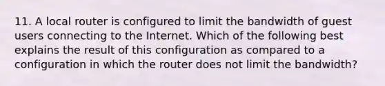 11. A local router is configured to limit the bandwidth of guest users connecting to the Internet. Which of the following best explains the result of this configuration as compared to a configuration in which the router does not limit the bandwidth?