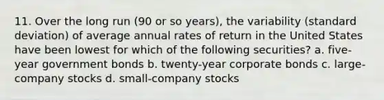 11. Over the long run (90 or so years), the variability (standard deviation) of average annual rates of return in the United States have been lowest for which of the following securities? a. five-year government bonds b. twenty-year corporate bonds c. large-company stocks d. small-company stocks