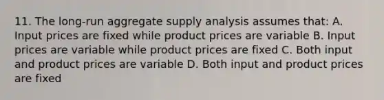 11. The long-run aggregate supply analysis assumes that: A. Input prices are fixed while product prices are variable B. Input prices are variable while product prices are fixed C. Both input and product prices are variable D. Both input and product prices are fixed