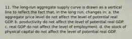 11. The long-run aggregate supply curve is drawn as a vertical line to reflect the fact that, in the long run, changes in: a. the aggregate price level do not affect the level of potential real GDP. b. productivity do not affect the level of potential real GDP. c. real GDP do not affect the level of employment. d. the stock of physical capital do not affect the level of potential real GDP.