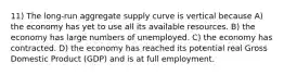 11) The long-run aggregate supply curve is vertical because A) the economy has yet to use all its available resources. B) the economy has large numbers of unemployed. C) the economy has contracted. D) the economy has reached its potential real Gross Domestic Product (GDP) and is at full employment.