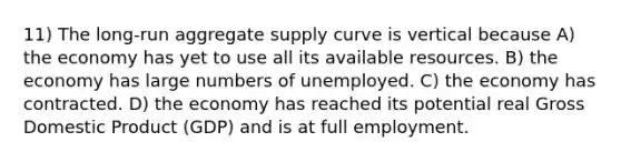 11) The long-run aggregate supply curve is vertical because A) the economy has yet to use all its available resources. B) the economy has large numbers of unemployed. C) the economy has contracted. D) the economy has reached its potential real Gross Domestic Product (GDP) and is at full employment.