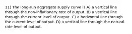 11) The long-run aggregate supply curve is A) a vertical line through the non-inflationary rate of output. B) a vertical line through the current level of output. C) a horizontal line through the current level of output. D) a vertical line through the natural rate level of output.