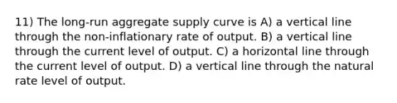 11) The long-run aggregate supply curve is A) a vertical line through the non-inflationary rate of output. B) a vertical line through the current level of output. C) a horizontal line through the current level of output. D) a vertical line through the natural rate level of output.