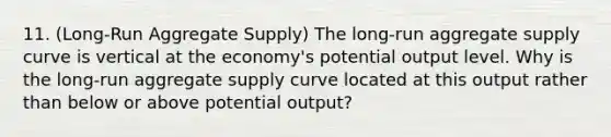 11. (Long-Run Aggregate Supply) The long-run aggregate supply curve is vertical at the economy's potential output level. Why is the long-run aggregate supply curve located at this output rather than below or above potential output?