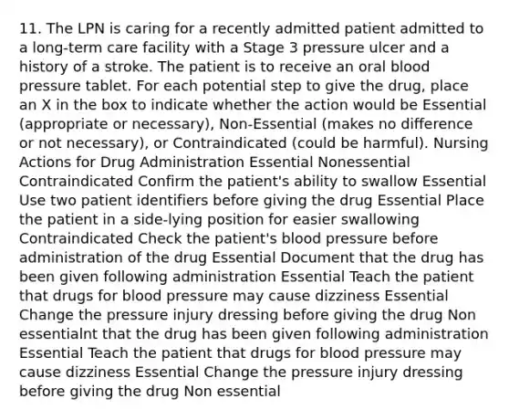 11. The LPN is caring for a recently admitted patient admitted to a long-term care facility with a Stage 3 pressure ulcer and a history of a stroke. The patient is to receive an oral blood pressure tablet. For each potential step to give the drug, place an X in the box to indicate whether the action would be Essential (appropriate or necessary), Non-Essential (makes no difference or not necessary), or Contraindicated (could be harmful). Nursing Actions for Drug Administration Essential Nonessential Contraindicated Confirm the patient's ability to swallow Essential Use two patient identifiers before giving the drug Essential Place the patient in a side-lying position for easier swallowing Contraindicated Check the patient's blood pressure before administration of the drug Essential Document that the drug has been given following administration Essential Teach the patient that drugs for blood pressure may cause dizziness Essential Change the pressure injury dressing before giving the drug Non essentialnt that the drug has been given following administration Essential Teach the patient that drugs for blood pressure may cause dizziness Essential Change the pressure injury dressing before giving the drug Non essential