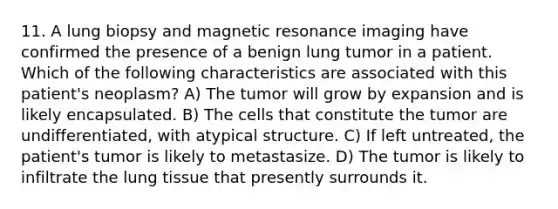 11. A lung biopsy and magnetic resonance imaging have confirmed the presence of a benign lung tumor in a patient. Which of the following characteristics are associated with this patient's neoplasm? A) The tumor will grow by expansion and is likely encapsulated. B) The cells that constitute the tumor are undifferentiated, with atypical structure. C) If left untreated, the patient's tumor is likely to metastasize. D) The tumor is likely to infiltrate the lung tissue that presently surrounds it.