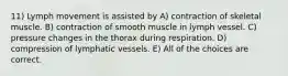 11) Lymph movement is assisted by A) contraction of skeletal muscle. B) contraction of smooth muscle in lymph vessel. C) pressure changes in the thorax during respiration. D) compression of lymphatic vessels. E) All of the choices are correct.