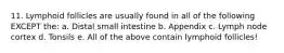 11. Lymphoid follicles are usually found in all of the following EXCEPT the: a. Distal small intestine b. Appendix c. Lymph node cortex d. Tonsils e. All of the above contain lymphoid follicles!