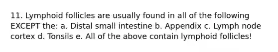 11. Lymphoid follicles are usually found in all of the following EXCEPT the: a. Distal small intestine b. Appendix c. Lymph node cortex d. Tonsils e. All of the above contain lymphoid follicles!