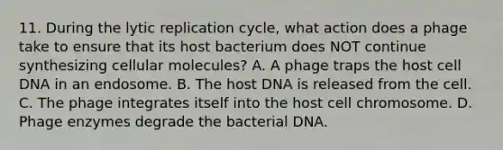 11. During the lytic replication cycle, what action does a phage take to ensure that its host bacterium does NOT continue synthesizing cellular molecules? A. A phage traps the host cell DNA in an endosome. B. The host DNA is released from the cell. C. The phage integrates itself into the host cell chromosome. D. Phage enzymes degrade the bacterial DNA.