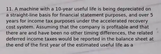 11. A machine with a 10-year useful life is being depreciated on a straight-line basis for financial statement purposes, and over 5 years for income tax purposes under the accelerated recovery cost system. Assuming that the company is profitable and that there are and have been no other timing differences, the related deferred income taxes would be reported in the balance sheet at the end of the first year of the estimated useful life as a