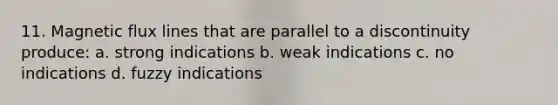 11. Magnetic flux lines that are parallel to a discontinuity produce: a. strong indications b. weak indications c. no indications d. fuzzy indications