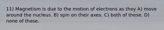 11) Magnetism is due to the motion of electrons as they A) move around the nucleus. B) spin on their axes. C) both of these. D) none of these.