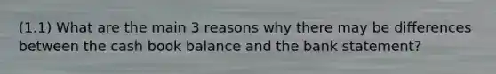 (1.1) What are the main 3 reasons why there may be differences between the cash book balance and the bank statement?