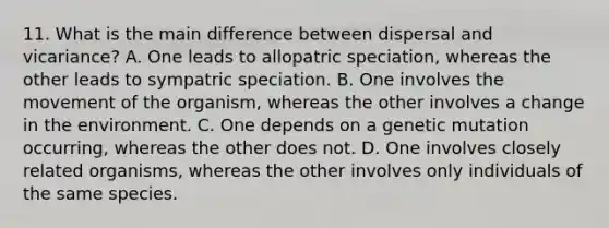 11. What is the main difference between dispersal and vicariance? A. One leads to allopatric speciation, whereas the other leads to sympatric speciation. B. One involves the movement of the organism, whereas the other involves a change in the environment. C. One depends on a genetic mutation occurring, whereas the other does not. D. One involves closely related organisms, whereas the other involves only individuals of the same species.