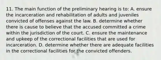 11. The main function of the preliminary hearing is to: A. ensure the incarceration and rehabilitation of adults and juveniles convicted of offenses against the law. B. determine whether there is cause to believe that the accused committed a crime within the jurisdiction of the court. C. ensure the maintenance and upkeep of the correctional facilities that are used for incarceration. D. determine whether there are adequate facilities in the correctional facilities for the convicted offenders.