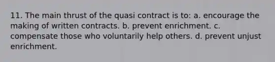 11. The main thrust of the quasi contract is to: a. encourage the making of written contracts. b. prevent enrichment. c. compensate those who voluntarily help others. d. prevent unjust enrichment.