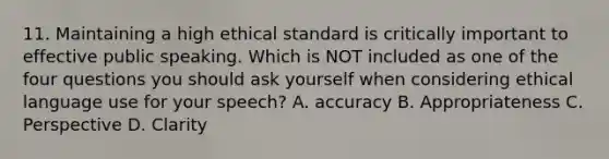 11. Maintaining a high ethical standard is critically important to effective public speaking. Which is NOT included as one of the four questions you should ask yourself when considering ethical language use for your speech? A. accuracy B. Appropriateness C. Perspective D. Clarity