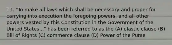 11. "To make all laws which shall be necessary and proper for carrying into execution the foregoing powers, and all other powers vested by this Constitution in the Government of the United States..." has been referred to as the (A) elastic clause (B) Bill of Rights (C) commerce clause (D) Power of the Purse