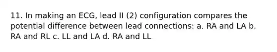 11. In making an ECG, lead II (2) configuration compares the potential difference between lead connections: a. RA and LA b. RA and RL c. LL and LA d. RA and LL