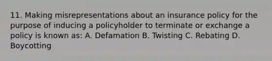 11. Making misrepresentations about an insurance policy for the purpose of inducing a policyholder to terminate or exchange a policy is known as: A. Defamation B. Twisting C. Rebating D. Boycotting