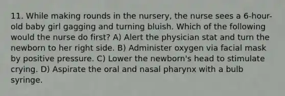 11. While making rounds in the nursery, the nurse sees a 6-hour-old baby girl gagging and turning bluish. Which of the following would the nurse do first? A) Alert the physician stat and turn the newborn to her right side. B) Administer oxygen via facial mask by positive pressure. C) Lower the newborn's head to stimulate crying. D) Aspirate the oral and nasal pharynx with a bulb syringe.