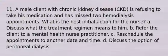 11. A male client with chronic kidney disease (CKD) is refusing to take his medication and has missed two hemodialysis appointments. What is the best initial action for the nurse? a. Discuss what the treatment regimen means to him. b. Refer the client to a mental health nurse practitioner. c. Reschedule the appointments to another date and time. d. Discuss the option of peritoneal dialysis