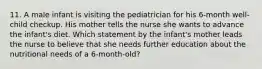 11. A male infant is visiting the pediatrician for his 6-month well-child checkup. His mother tells the nurse she wants to advance the infant's diet. Which statement by the infant's mother leads the nurse to believe that she needs further education about the nutritional needs of a 6-month-old?