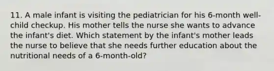 11. A male infant is visiting the pediatrician for his 6-month well-child checkup. His mother tells the nurse she wants to advance the infant's diet. Which statement by the infant's mother leads the nurse to believe that she needs further education about the nutritional needs of a 6-month-old?